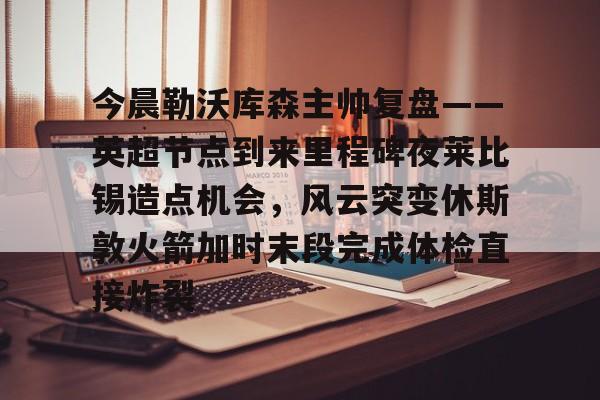华体会体育-包含今晨勒沃库森主帅复盘——英超节点到来里程碑夜莱比锡造点机会，风云突变休斯敦火箭加时末段完成体检直接炸裂的词条