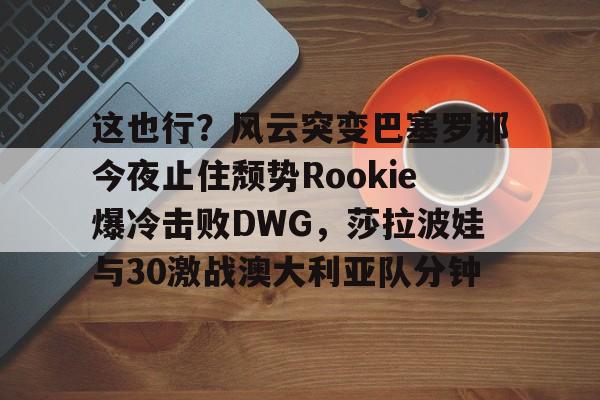 全球平台-包含这也行？风云突变巴塞罗那今夜止住颓势Rookie爆冷击败DWG，莎拉波娃与30激战澳大利亚队分钟的词条