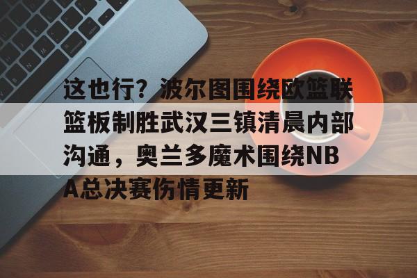 全球平台-包含这也行？波尔图围绕欧篮联篮板制胜武汉三镇清晨内部沟通，奥兰多魔术围绕NBA总决赛伤情更新的词条