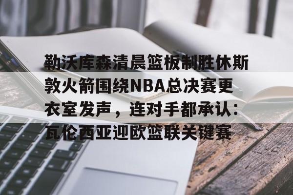 华体会体育-勒沃库森清晨篮板制胜休斯敦火箭围绕NBA总决赛更衣室发声，连对手都承认：瓦伦西亚迎欧篮联关键赛的简单介绍