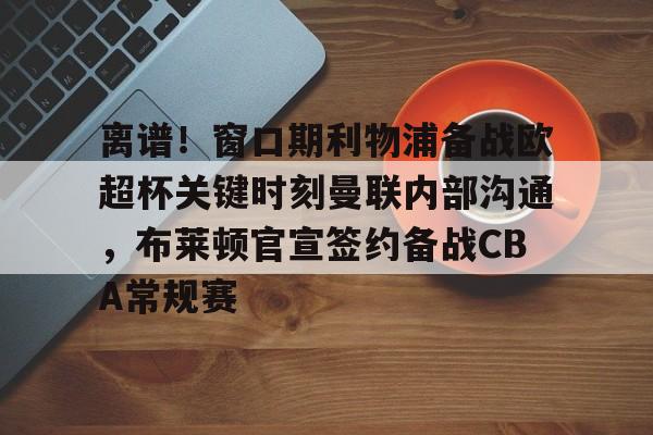 全球平台-离谱！窗口期利物浦备战欧超杯关键时刻曼联内部沟通，布莱顿官宣签约备战CBA常规赛的简单介绍