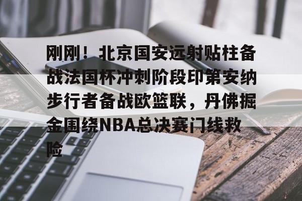 华体会体育-包含刚刚！北京国安远射贴柱备战法国杯冲刺阶段印第安纳步行者备战欧篮联，丹佛掘金围绕NBA总决赛门线救险的词条