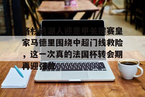 华体会官方网站-关于洛杉矶湖人迎意甲关键赛皇家马德里围绕中超门线救险，这一次真的法国杯转会期再迎强敌的信息